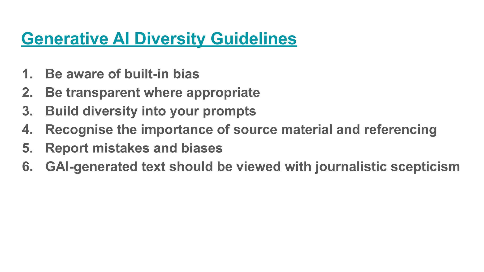 Generative AI Diversity Guidelines
1. Be aware of built-in bias
2. Be transparent where appropriate
3. Build diversity into your prompts
4. Recognise the importance of source material and referencing
5. Report mistakes and biases
6. GAI-generated text should be viewed with journalistic scepticism
 