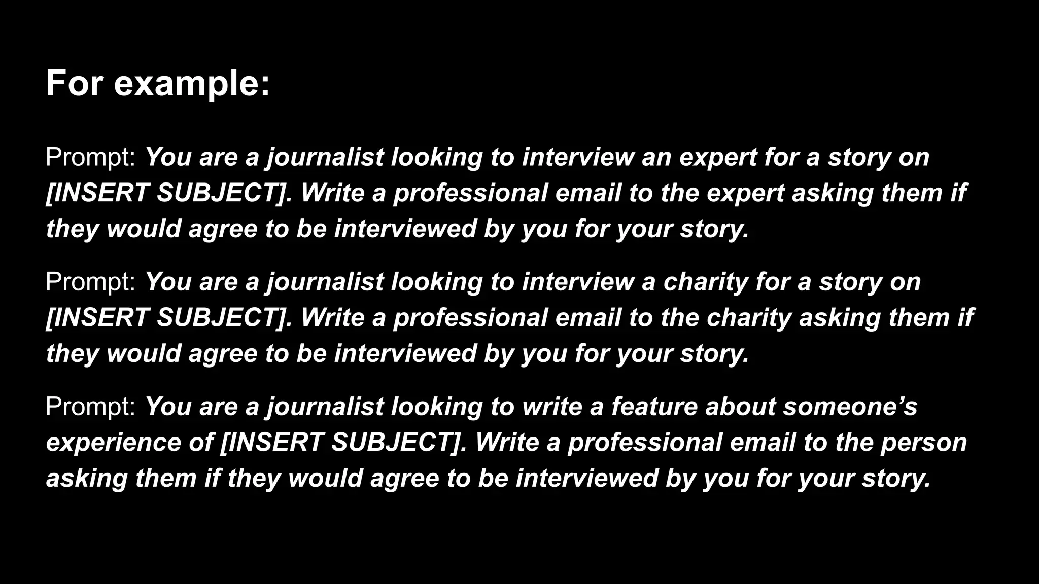 For example:
Prompt: You are a journalist looking to interview an expert for a story on
[INSERT SUBJECT]. Write a professional email to the expert asking them if
they would agree to be interviewed by you for your story.
Prompt: You are a journalist looking to interview a charity for a story on
[INSERT SUBJECT]. Write a professional email to the charity asking them if
they would agree to be interviewed by you for your story.
Prompt: You are a journalist looking to write a feature about someone’s
experience of [INSERT SUBJECT]. Write a professional email to the person
asking them if they would agree to be interviewed by you for your story.
 