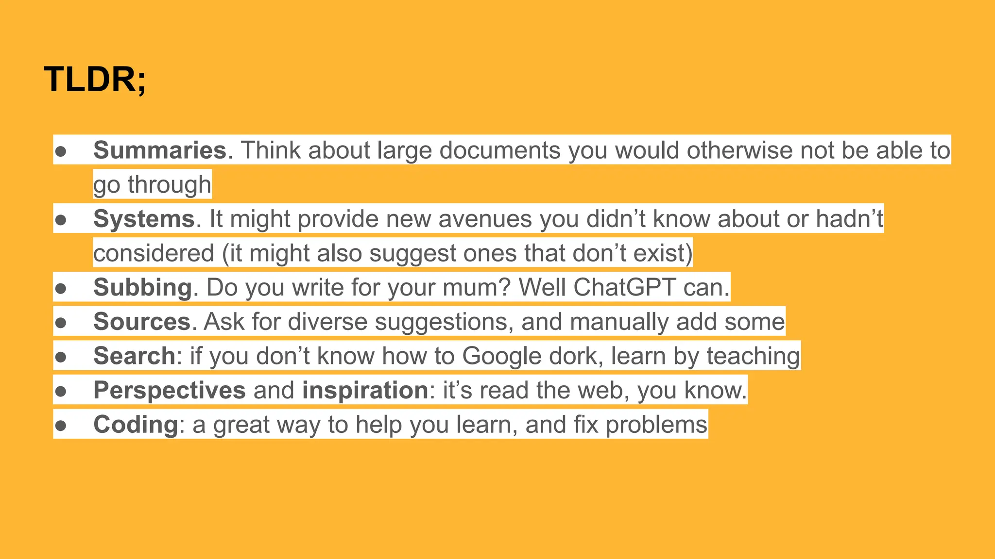 TLDR;
● Summaries. Think about large documents you would otherwise not be able to
go through
● Systems. It might provide new avenues you didn’t know about or hadn’t
considered (it might also suggest ones that don’t exist)
● Subbing. Do you write for your mum? Well ChatGPT can.
● Sources. Ask for diverse suggestions, and manually add some
● Search: if you don’t know how to Google dork, learn by teaching
● Perspectives and inspiration: it’s read the web, you know.
● Coding: a great way to help you learn, and fix problems
 