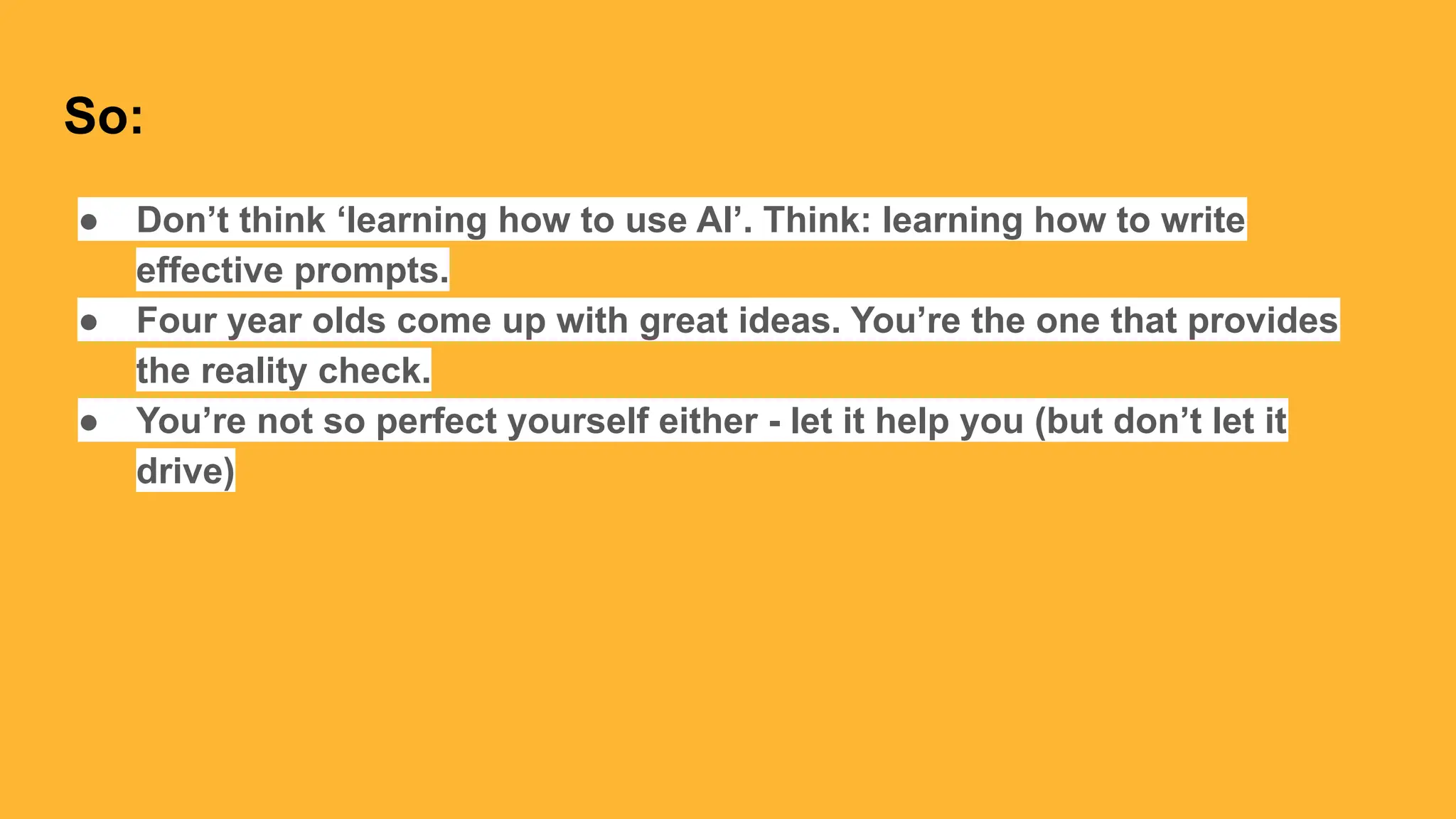 So:
● Don’t think ‘learning how to use AI’. Think: learning how to write
effective prompts.
● Four year olds come up with great ideas. You’re the one that provides
the reality check.
● You’re not so perfect yourself either - let it help you (but don’t let it
drive)
 