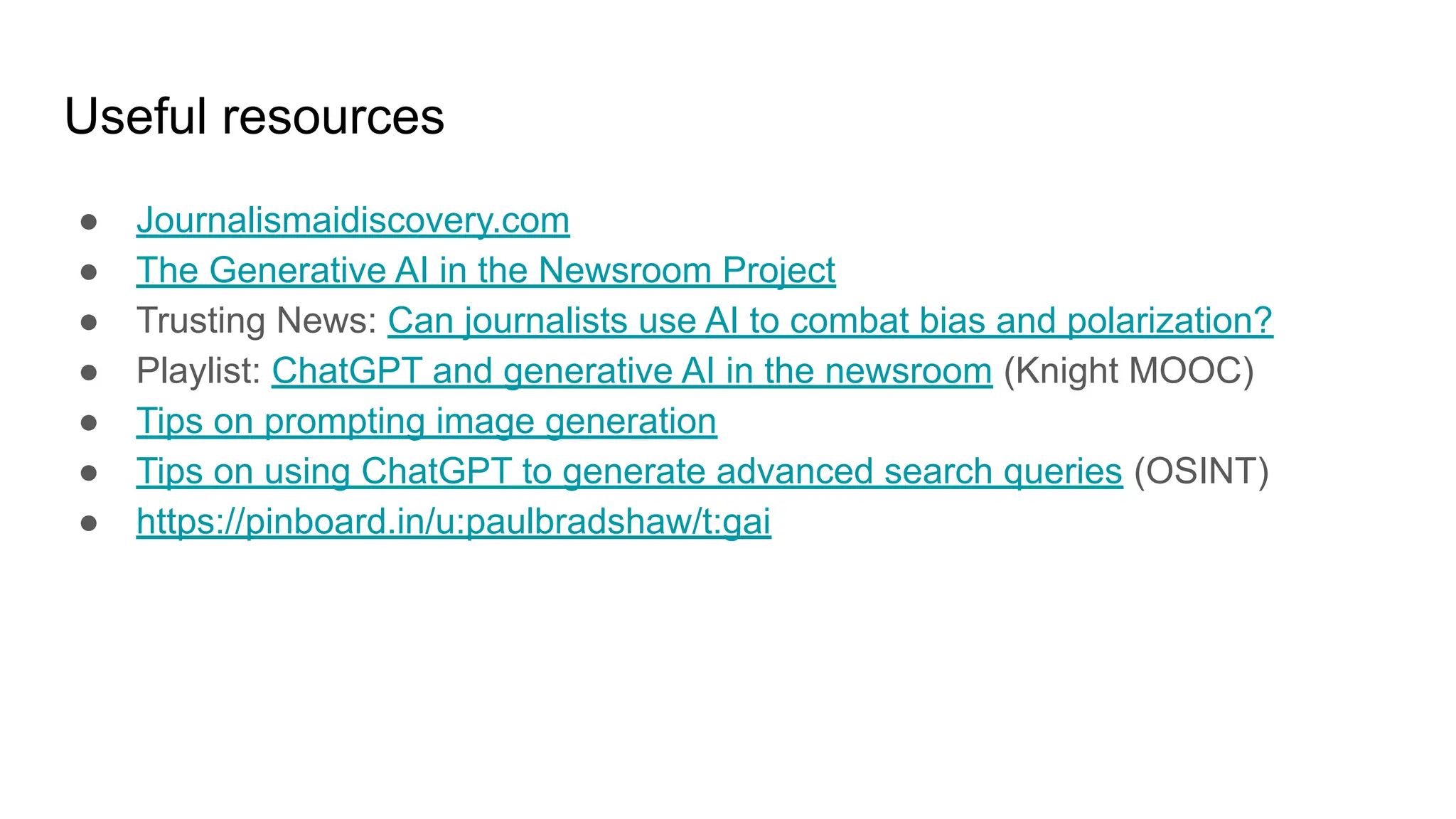 Useful resources
● Journalismaidiscovery.com
● The Generative AI in the Newsroom Project
● Trusting News: Can journalists use AI to combat bias and polarization?
● Playlist: ChatGPT and generative AI in the newsroom (Knight MOOC)
● Tips on prompting image generation
● Tips on using ChatGPT to generate advanced search queries (OSINT)
● https://pinboard.in/u:paulbradshaw/t:gai
 