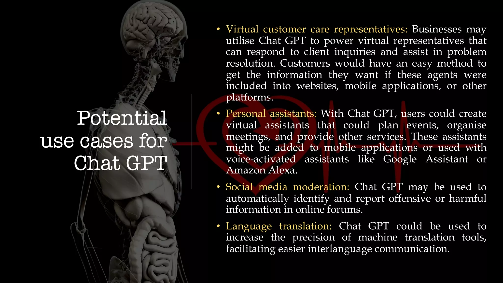 Potential
use cases for
Chat GPT
• Virtual customer care representatives: Businesses may
utilise Chat GPT to power virtual representatives that
can respond to client inquiries and assist in problem
resolution. Customers would have an easy method to
get the information they want if these agents were
included into websites, mobile applications, or other
platforms.
• Personal assistants: With Chat GPT, users could create
virtual assistants that could plan events, organise
meetings, and provide other services. These assistants
might be added to mobile applications or used with
voice-activated assistants like Google Assistant or
Amazon Alexa.
• Social media moderation: Chat GPT may be used to
automatically identify and report offensive or harmful
information in online forums.
• Language translation: Chat GPT could be used to
increase the precision of machine translation tools,
facilitating easier interlanguage communication.
 