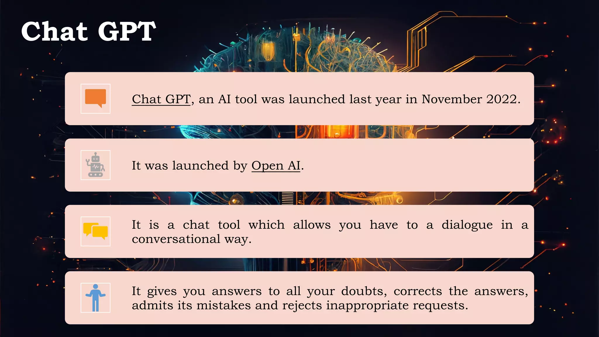 Chat GPT
Chat GPT, an AI tool was launched last year in November 2022.
It was launched by Open AI.
It is a chat tool which allows you have to a dialogue in a
conversational way.
It gives you answers to all your doubts, corrects the answers,
admits its mistakes and rejects inappropriate requests.
 