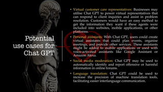 Potential
use cases for
Chat GPT
• Virtual customer care representatives: Businesses may
utilise Chat GPT to power virtual representatives that
can respond to client inquiries and assist in problem
resolution. Customers would have an easy method to
get the information they want if these agents were
included into websites, mobile applications, or other
platforms.
• Personal assistants: With Chat GPT, users could create
virtual assistants that could plan events, organise
meetings, and provide other services. These assistants
might be added to mobile applications or used with
voice-activated assistants like Google Assistant or
Amazon Alexa.
• Social media moderation: Chat GPT may be used to
automatically identify and report offensive or harmful
information in online forums.
• Language translation: Chat GPT could be used to
increase the precision of machine translation tools,
facilitating easier interlanguage communication.
 