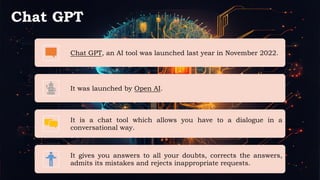 Chat GPT
Chat GPT, an AI tool was launched last year in November 2022.
It was launched by Open AI.
It is a chat tool which allows you have to a dialogue in a
conversational way.
It gives you answers to all your doubts, corrects the answers,
admits its mistakes and rejects inappropriate requests.
 