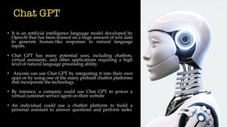 Chat GPT
• It is an artificial intelligence language model developed by
OpenAI that has been trained on a huge amount of text data
to generate human-like responses to natural language
inputs.
• Chat GPT has many potential uses, including chatbots,
virtual assistants, and other applications requiring a high
level of natural language processing ability.
• Anyone can use Chat GPT by integrating it into their own
apps or by using one of the many prebuilt chatbot platforms
that incorporate the technology.
• By instance, a company could use Chat GPT to power a
virtual customer service agent on their website
• An individual could use a chatbot platform to build a
personal assistant to answer questions and perform tasks.
 