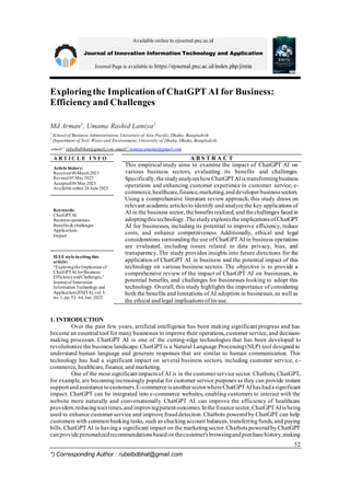 Available online to ejournal.pnc.ac.id
Journal of Innovation Information Technology and Application
Journal Page is available to https://ejournal.pnc.ac.id/index.php/jinita
52
*) Corresponding Author : rubelbdbhat@gmail.com
Exploringthe Implicationof ChatGPT AI for Business:
Efficiency and Challenges
Md Arman1
, Umama Rashid Lamiya2
1
School of Business Administration,University of Asia Pacific,Dhaka, Bangladesh
2
Department of Soil, Waterand Environment, University of Dhaka, Dhaka, Bangladesh
email:1
rubelbdbhat@gmail.com email:2
lamiya.umama@gmail.com
A R T I C L E I N F O A B S T R A C T
Article history:
Received 06March2023
Revised 05 May2023
Accepted06 May2023
Available online 26 June 2023
This empirical study aims to examine the impact of ChatGPT AI on
various business sectors, evaluating its benefits and challenges.
Specifically,thestudyanalyzeshowChatGPTAIistransformingbusiness
operations and enhancing customer experience in customer service, e-
commerce,healthcare,finance,marketing,anddeveloperbusinesssectors.
Using a comprehensive literature review approach, this study draws on
relevant academicarticlesto identify and analyzethe key applications of
AI in the business sector, thebenefitsrealized, andthechallenges facedin
adoptingthistechnology.ThestudyexplorestheimplicationsofChatGPT
AI for businesses, including its potential to improve efficiency, reduce
costs, and enhance competitiveness. Additionally, ethical and legal
considerations surroundingthe use of ChatGPT AI in business operations
are evaluated, including issues related to data privacy, bias, and
transparency. The study provides insights into future directions for the
application of ChatGPT AI in business and the potential impact of this
technology on various business sectors. The objective is to provide a
comprehensive review of the impact of ChatGPT AI on businesses, its
potential benefits, and challenges for businesses looking to adopt this
technology. Overall, this study highlights the importance of considering
both the benefits and limitations of AI adoption in businesses, as well as
the ethical andlegal implicationsof its use.
Keywords:
ChatGPTAI
Businessoperations
Benefits& challenges
Applications
Impact
IEEE style inciting this
article:
“Exploringthe Implication of
ChatGPTAI forBusiness:
EfficiencyandChallenges,”
Journalof Innovation
Information Technology and
Application(JINITA),vol.5,
no.1,pp.52–64,Jun.2023.
1. INTRODUCTION
Over the past few years, artificial intelligence has been making significant progress and has
become an essential tool for manybusinesses to improve their operations, customer service, and decision-
making processes. ChatGPT AI is one of the cutting-edge technologies that has been developed to
revolutionizethe business landscape. ChatGPT is a Natural Language Processing(NLP) tool designed to
understand human language and generate responses that are similar to human communication. This
technology has had a significant impact on several business sectors, including customer service, e-
commerce, healthcare, finance, and marketing.
One of the most significantimpactsof AI is in the customerservicesector. Chatbots, ChatGPT,
for example, are becomingincreasingly popular for customer service purposes as they can provide instant
supportandassistancetocustomers.E-commerceisanothersectorwhereChatGPTAIhashadasignificant
impact. ChatGPT can be integrated into e-commerce websites, enabling customers to interact with the
website more naturally and conversationally. ChatGPT AI can improve the efficiency of healthcare
providers,reducingwaittimes,andimprovingpatientoutcomes.Inthefinancesector,ChatGPTAIisbeing
used to enhance customer service and improve frauddetection. Chatbots poweredby ChatGPT can help
customers with commonbankingtasks, such as checkingaccount balances, transferringfunds, and paying
bills. ChatGPT AI is havinga significant impact on the marketingsector. Chatbotspoweredby ChatGPT
canprovidepersonalizedrecommendationsbasedonthecustomer'sbrowsingandpurchasehistory,making
 
