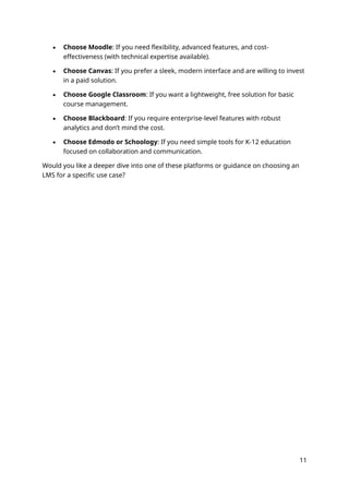  Choose Moodle: If you need flexibility, advanced features, and cost-
effectiveness (with technical expertise available).
 Choose Canvas: If you prefer a sleek, modern interface and are willing to invest
in a paid solution.
 Choose Google Classroom: If you want a lightweight, free solution for basic
course management.
 Choose Blackboard: If you require enterprise-level features with robust
analytics and don’t mind the cost.
 Choose Edmodo or Schoology: If you need simple tools for K-12 education
focused on collaboration and communication.
Would you like a deeper dive into one of these platforms or guidance on choosing an
LMS for a specific use case?
11
 