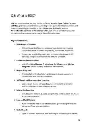 Q3: What is EDX?
edX is a popular online learning platform offering Massive Open Online Courses
(MOOCs), professional certifications, and degree programs from top universities and
institutions worldwide. Founded in 2012 by Harvard University and the
Massachusetts Institute of Technology (MIT), edX aims to provide high-quality
education to learners everywhere, regardless of their location.
Key Features of edX
1. Wide Range of Courses:
o Offers thousands of courses across various disciplines, including
computer science, business, engineering, humanities, and health.
o Courses are provided by prestigious institutions like Harvard, MIT,
Berkeley, and global companies like IBM and Microsoft.
2. Professional Certifications:
o edX offers MicroMasters, Professional Certificates, and XSeries
Programs for skill-building and career advancement.
3. Degree Programs:
o Provides fully online bachelor's and master's degree programs in
collaboration with partner universities.
4. Self-Paced and Instructor-Led Learning:
o Learners can choose self-paced courses for flexibility or enroll in
instructor-led sessions with fixed schedules.
5. Interactive Learning:
o Includes video lectures, quizzes, assignments, and discussion forums to
enhance engagement.
6. Free and Paid Options:
o Audit courses for free or pay a fee to access graded assignments and
earn a certificate upon completion.
7. Global Reach:
o Open to learners worldwide, with multilingual courses in various fields.
12
 