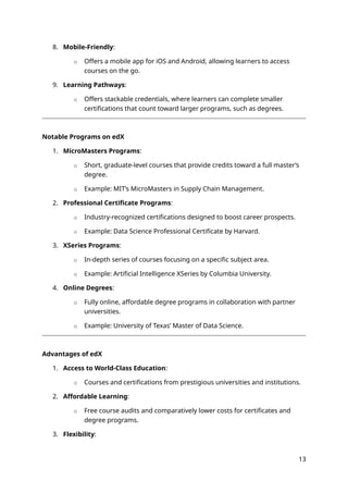 8. Mobile-Friendly:
o Offers a mobile app for iOS and Android, allowing learners to access
courses on the go.
9. Learning Pathways:
o Offers stackable credentials, where learners can complete smaller
certifications that count toward larger programs, such as degrees.
Notable Programs on edX
1. MicroMasters Programs:
o Short, graduate-level courses that provide credits toward a full master’s
degree.
o Example: MIT’s MicroMasters in Supply Chain Management.
2. Professional Certificate Programs:
o Industry-recognized certifications designed to boost career prospects.
o Example: Data Science Professional Certificate by Harvard.
3. XSeries Programs:
o In-depth series of courses focusing on a specific subject area.
o Example: Artificial Intelligence XSeries by Columbia University.
4. Online Degrees:
o Fully online, affordable degree programs in collaboration with partner
universities.
o Example: University of Texas’ Master of Data Science.
Advantages of edX
1. Access to World-Class Education:
o Courses and certifications from prestigious universities and institutions.
2. Affordable Learning:
o Free course audits and comparatively lower costs for certificates and
degree programs.
3. Flexibility:
13
 