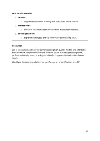 Who Should Use edX?
1. Students:
o Supplement academic learning with specialized online courses.
2. Professionals:
o Upskill or reskill for career advancement through certifications.
3. Lifelong Learners:
o Explore new subjects or deepen knowledge in existing areas.
Conclusion
edX is an excellent platform for learners seeking high-quality, flexible, and affordable
education from renowned institutions. Whether you're pursuing personal growth,
professional development, or a degree, edX offers opportunities tailored to diverse
needs.
Would you like recommendations for specific courses or certifications on edX?
15
 
