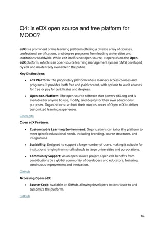 Q4: Is eDX open source and free platform for
MOOC?
edX is a prominent online learning platform offering a diverse array of courses,
professional certifications, and degree programs from leading universities and
institutions worldwide. While edX itself is not open-source, it operates on the Open
edX platform, which is an open-source learning management system (LMS) developed
by edX and made freely available to the public.
Key Distinctions:
 edX Platform: The proprietary platform where learners access courses and
programs. It provides both free and paid content, with options to audit courses
for free or pay for certificates and degrees.
 Open edX Platform: The open-source software that powers edX.org and is
available for anyone to use, modify, and deploy for their own educational
purposes. Organizations can host their own instances of Open edX to deliver
customized learning experiences.
Open edX
Open edX Features:
 Customizable Learning Environment: Organizations can tailor the platform to
meet specific educational needs, including branding, course structures, and
integrations.
 Scalability: Designed to support a large number of users, making it suitable for
institutions ranging from small schools to large universities and corporations.
 Community Support: As an open-source project, Open edX benefits from
contributions by a global community of developers and educators, fostering
continuous improvement and innovation.
GitHub
Accessing Open edX:
 Source Code: Available on GitHub, allowing developers to contribute to and
customize the platform.
GitHub
16
 