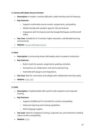 3. Canvas LMS (Open Source Version)
 Description: A modern, intuitive LMS with a sleek interface and rich features.
 Key Features:
o Supports multimedia course content, assignments, and grading.
o Mobile-friendly with excellent apps for iOS and Android.
o Integration with third-party tools like Google Workspace and Microsoft
Office.
 Use Case: Suitable for K-12 schools, higher education, and blended learning
environments.
 Website: Canvas LMS Open Source
4. Sakai
 Description: A community-driven LMS widely used in academic institutions.
 Key Features:
o Built-in tools for quizzes, assignments, grading, and wikis.
o Strong focus on collaboration and community learning.
o Extensible with plugins and integrations.
 Use Case: Best for universities and colleges with collaborative learning needs.
 Website: Sakai LMS
5. ILIAS
 Description: A highly flexible LMS used for both academic and corporate
training.
 Key Features:
o Supports SCORM and Tin Can/xAPI for content compatibility.
o Advanced reporting and tracking capabilities.
o Multi-language support.
 Use Case: Ideal for compliance training, corporate use, and institutions needing
robust content compatibility.
 Website: ILIAS
27
 
