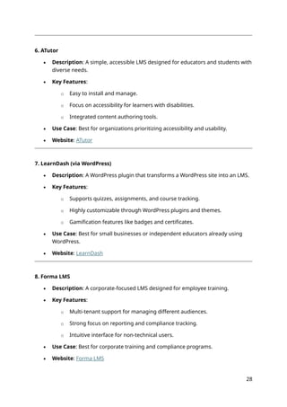 6. ATutor
 Description: A simple, accessible LMS designed for educators and students with
diverse needs.
 Key Features:
o Easy to install and manage.
o Focus on accessibility for learners with disabilities.
o Integrated content authoring tools.
 Use Case: Best for organizations prioritizing accessibility and usability.
 Website: ATutor
7. LearnDash (via WordPress)
 Description: A WordPress plugin that transforms a WordPress site into an LMS.
 Key Features:
o Supports quizzes, assignments, and course tracking.
o Highly customizable through WordPress plugins and themes.
o Gamification features like badges and certificates.
 Use Case: Best for small businesses or independent educators already using
WordPress.
 Website: LearnDash
8. Forma LMS
 Description: A corporate-focused LMS designed for employee training.
 Key Features:
o Multi-tenant support for managing different audiences.
o Strong focus on reporting and compliance tracking.
o Intuitive interface for non-technical users.
 Use Case: Best for corporate training and compliance programs.
 Website: Forma LMS
28
 