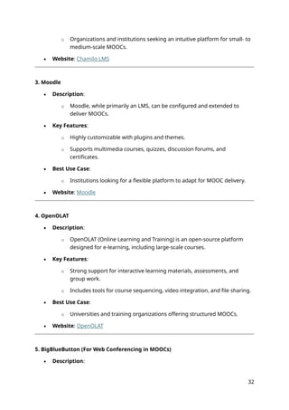 o Organizations and institutions seeking an intuitive platform for small- to
medium-scale MOOCs.
 Website: Chamilo LMS
3. Moodle
 Description:
o Moodle, while primarily an LMS, can be configured and extended to
deliver MOOCs.
 Key Features:
o Highly customizable with plugins and themes.
o Supports multimedia courses, quizzes, discussion forums, and
certificates.
 Best Use Case:
o Institutions looking for a flexible platform to adapt for MOOC delivery.
 Website: Moodle
4. OpenOLAT
 Description:
o OpenOLAT (Online Learning and Training) is an open-source platform
designed for e-learning, including large-scale courses.
 Key Features:
o Strong support for interactive learning materials, assessments, and
group work.
o Includes tools for course sequencing, video integration, and file sharing.
 Best Use Case:
o Universities and training organizations offering structured MOOCs.
 Website: OpenOLAT
5. BigBlueButton (For Web Conferencing in MOOCs)
 Description:
32
 