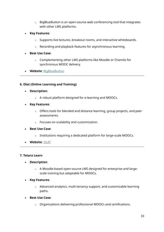 o BigBlueButton is an open-source web conferencing tool that integrates
with other LMS platforms.
 Key Features:
o Supports live lectures, breakout rooms, and interactive whiteboards.
o Recording and playback features for asynchronous learning.
 Best Use Case:
o Complementing other LMS platforms like Moodle or Chamilo for
synchronous MOOC delivery.
 Website: BigBlueButton
6. Olat (Online Learning and Training)
 Description:
o A robust platform designed for e-learning and MOOCs.
 Key Features:
o Offers tools for blended and distance learning, group projects, and peer
assessments.
o Focuses on scalability and customization.
 Best Use Case:
o Institutions requiring a dedicated platform for large-scale MOOCs.
 Website: OLAT
7. Totara Learn
 Description:
o A Moodle-based open-source LMS designed for enterprise and large-
scale training but adaptable for MOOCs.
 Key Features:
o Advanced analytics, multi-tenancy support, and customizable learning
paths.
 Best Use Case:
o Organizations delivering professional MOOCs and certifications.
33
 
