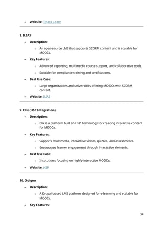  Website: Totara Learn
8. ILIAS
 Description:
o An open-source LMS that supports SCORM content and is scalable for
MOOCs.
 Key Features:
o Advanced reporting, multimedia course support, and collaborative tools.
o Suitable for compliance training and certifications.
 Best Use Case:
o Large organizations and universities offering MOOCs with SCORM
content.
 Website: ILIAS
9. Clix (H5P Integration)
 Description:
o Clix is a platform built on H5P technology for creating interactive content
for MOOCs.
 Key Features:
o Supports multimedia, interactive videos, quizzes, and assessments.
o Encourages learner engagement through interactive elements.
 Best Use Case:
o Institutions focusing on highly interactive MOOCs.
 Website: H5P
10. Opigno
 Description:
o A Drupal-based LMS platform designed for e-learning and scalable for
MOOCs.
 Key Features:
34
 