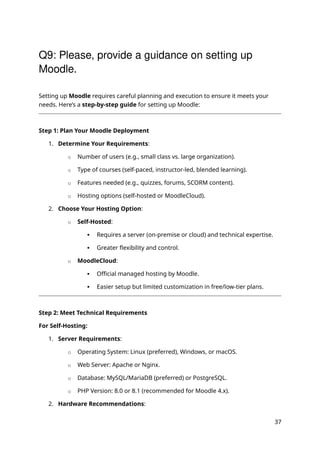 Q9: Please, provide a guidance on setting up
Moodle.
Setting up Moodle requires careful planning and execution to ensure it meets your
needs. Here’s a step-by-step guide for setting up Moodle:
Step 1: Plan Your Moodle Deployment
1. Determine Your Requirements:
o Number of users (e.g., small class vs. large organization).
o Type of courses (self-paced, instructor-led, blended learning).
o Features needed (e.g., quizzes, forums, SCORM content).
o Hosting options (self-hosted or MoodleCloud).
2. Choose Your Hosting Option:
o Self-Hosted:
 Requires a server (on-premise or cloud) and technical expertise.
 Greater flexibility and control.
o MoodleCloud:
 Official managed hosting by Moodle.
 Easier setup but limited customization in free/low-tier plans.
Step 2: Meet Technical Requirements
For Self-Hosting:
1. Server Requirements:
o Operating System: Linux (preferred), Windows, or macOS.
o Web Server: Apache or Nginx.
o Database: MySQL/MariaDB (preferred) or PostgreSQL.
o PHP Version: 8.0 or 8.1 (recommended for Moodle 4.x).
2. Hardware Recommendations:
37
 