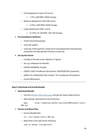 o Small deployment (up to 50 users):
 1 CPU, 2GB RAM, 20GB storage.
o Medium deployment (100–500 users):
 2 CPUs, 4GB RAM, 50GB storage.
o Large deployment (500+ users):
 4+ CPUs, 8+ GB RAM, 100+ GB storage.
3. Pre-Installation Software:
o Install required packages:
o sudo apt update
o sudo apt install apache2 mysql-server php libapache2-mod-php php-
mysql php-xml php-gd php-intl php-curl php-zip
4. Set Up the Server:
o Configure the web server (Apache or Nginx).
o Set up a database for Moodle:
o CREATE DATABASE moodle;
o CREATE USER 'moodleuser'@'localhost' IDENTIFIED BY 'password';
o GRANT ALL PRIVILEGES ON moodle.* TO 'moodleuser'@'localhost';
o FLUSH PRIVILEGES;
Step 3: Download and Install Moodle
1. Download Moodle:
o Visit the Moodle Downloads page and get the latest stable version.
o Alternatively, download via command line:
wget https://download.moodle.org/stable400/moodle-latest-
400.tgz
2. Extract and Move Files:
o Extract Moodle files:
tar -zxvf moodle-latest-400.tgz
o Move files to the web server directory:
sudo mv moodle /var/www/html/
38
 