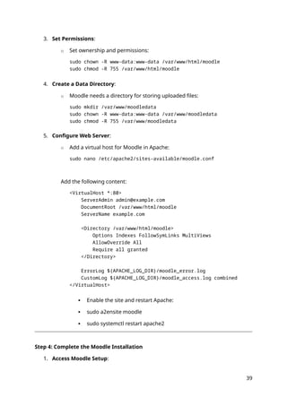 3. Set Permissions:
o Set ownership and permissions:
sudo chown -R www-data:www-data /var/www/html/moodle
sudo chmod -R 755 /var/www/html/moodle
4. Create a Data Directory:
o Moodle needs a directory for storing uploaded files:
sudo mkdir /var/www/moodledata
sudo chown -R www-data:www-data /var/www/moodledata
sudo chmod -R 755 /var/www/moodledata
5. Configure Web Server:
o Add a virtual host for Moodle in Apache:
sudo nano /etc/apache2/sites-available/moodle.conf
Add the following content:
<VirtualHost *:80>
ServerAdmin admin@example.com
DocumentRoot /var/www/html/moodle
ServerName example.com
<Directory /var/www/html/moodle>
Options Indexes FollowSymLinks MultiViews
AllowOverride All
Require all granted
</Directory>
ErrorLog ${APACHE_LOG_DIR}/moodle_error.log
CustomLog ${APACHE_LOG_DIR}/moodle_access.log combined
</VirtualHost>
 Enable the site and restart Apache:
 sudo a2ensite moodle
 sudo systemctl restart apache2
Step 4: Complete the Moodle Installation
1. Access Moodle Setup:
39
 