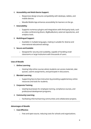 6. Accessibility and Multi-Device Support:
o Responsive design ensures compatibility with desktops, tablets, and
mobile devices.
o Moodle Mobile App enhances accessibility for learners on the go.
7. Extensibility:
o Supports numerous plugins and integrations with third-party tools, such
as video conferencing (Zoom, BigBlueButton), external repositories, and
analytics tools.
8. Multilingual Support:
o Available in multiple languages, making it suitable for diverse and
international educational settings.
9. Secure and Scalable:
o Designed for security and scalability, capable of handling small
classrooms or large institutions with thousands of users.
Uses of Moodle
1. Online Learning:
o Hosting fully online courses where students can access materials, take
quizzes, submit assignments, and participate in discussions.
2. Blended Learning:
o Supporting face-to-face instruction by providing supplementary online
resources and tools for students.
3. Corporate Training:
o Used by businesses for employee training, compliance courses, and
professional development programs.
4. Community Learning:
o Facilitating informal learning communities and collaborative projects.
Advantages of Moodle
1. Cost-Effective:
o Free and open-source, reducing costs for schools and organizations.
4
 