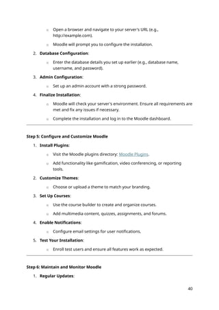 o Open a browser and navigate to your server's URL (e.g.,
http://example.com).
o Moodle will prompt you to configure the installation.
2. Database Configuration:
o Enter the database details you set up earlier (e.g., database name,
username, and password).
3. Admin Configuration:
o Set up an admin account with a strong password.
4. Finalize Installation:
o Moodle will check your server's environment. Ensure all requirements are
met and fix any issues if necessary.
o Complete the installation and log in to the Moodle dashboard.
Step 5: Configure and Customize Moodle
1. Install Plugins:
o Visit the Moodle plugins directory: Moodle Plugins.
o Add functionality like gamification, video conferencing, or reporting
tools.
2. Customize Themes:
o Choose or upload a theme to match your branding.
3. Set Up Courses:
o Use the course builder to create and organize courses.
o Add multimedia content, quizzes, assignments, and forums.
4. Enable Notifications:
o Configure email settings for user notifications.
5. Test Your Installation:
o Enroll test users and ensure all features work as expected.
Step 6: Maintain and Monitor Moodle
1. Regular Updates:
40
 