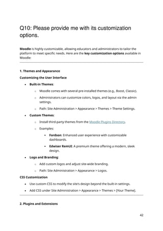 Q10: Please provide me with its customization
options.
Moodle is highly customizable, allowing educators and administrators to tailor the
platform to meet specific needs. Here are the key customization options available in
Moodle:
1. Themes and Appearance
Customizing the User Interface
 Built-in Themes:
o Moodle comes with several pre-installed themes (e.g., Boost, Classic).
o Administrators can customize colors, logos, and layout via the admin
settings.
o Path: Site Administration > Appearance > Themes > Theme Settings.
 Custom Themes:
o Install third-party themes from the Moodle Plugins Directory.
o Examples:
 Fordson: Enhanced user experience with customizable
dashboards.
 Edwiser RemUI: A premium theme offering a modern, sleek
design.
 Logo and Branding:
o Add custom logos and adjust site-wide branding.
o Path: Site Administration > Appearance > Logos.
CSS Customization
 Use custom CSS to modify the site's design beyond the built-in settings.
 Add CSS under Site Administration > Appearance > Themes > [Your Theme].
2. Plugins and Extensions
42
 