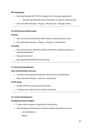 API Integration
 Leverage Moodle's REST API to integrate with third-party applications.
o Example: Sync Moodle with an HR system or external reporting tool.
 Path: Site Administration > Plugins > Web Services > Manage Tokens.
10. Performance Optimization
Caching
 Use caching tools like Redis or Memcached to improve performance.
 Path: Site Administration > Plugins > Caching > Configuration.
Cron Jobs
 Set up cron jobs for tasks like sending notifications, updating reports, or
automating backups.
 Example Command:
 php /path/to/moodle/admin/cli/cron.php
11. Security Customization
User Authentication Security
 Configure strong password policies and two-factor authentication.
 Path: Site Administration > Security > Site Policies.
HTTPS Setup
 Enable HTTPS for secure data transmission.
 Configure your web server to use SSL certificates.
12. Custom Development
Developing Custom Plugins
 Create custom plugins to add specific functionality.
 Moodle’s plugin development framework allows developers to create:
o Activity Modules.
o Blocks.
46
 