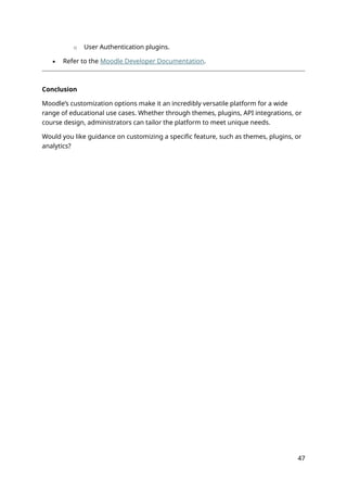 o User Authentication plugins.
 Refer to the Moodle Developer Documentation.
Conclusion
Moodle’s customization options make it an incredibly versatile platform for a wide
range of educational use cases. Whether through themes, plugins, API integrations, or
course design, administrators can tailor the platform to meet unique needs.
Would you like guidance on customizing a specific feature, such as themes, plugins, or
analytics?
47
 