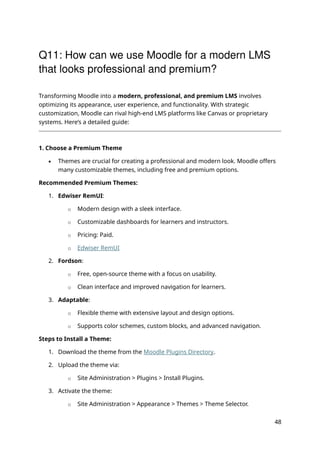 Q11: How can we use Moodle for a modern LMS
that looks professional and premium?
Transforming Moodle into a modern, professional, and premium LMS involves
optimizing its appearance, user experience, and functionality. With strategic
customization, Moodle can rival high-end LMS platforms like Canvas or proprietary
systems. Here’s a detailed guide:
1. Choose a Premium Theme
 Themes are crucial for creating a professional and modern look. Moodle offers
many customizable themes, including free and premium options.
Recommended Premium Themes:
1. Edwiser RemUI:
o Modern design with a sleek interface.
o Customizable dashboards for learners and instructors.
o Pricing: Paid.
o Edwiser RemUI
2. Fordson:
o Free, open-source theme with a focus on usability.
o Clean interface and improved navigation for learners.
3. Adaptable:
o Flexible theme with extensive layout and design options.
o Supports color schemes, custom blocks, and advanced navigation.
Steps to Install a Theme:
1. Download the theme from the Moodle Plugins Directory.
2. Upload the theme via:
o Site Administration > Plugins > Install Plugins.
3. Activate the theme:
o Site Administration > Appearance > Themes > Theme Selector.
48
 