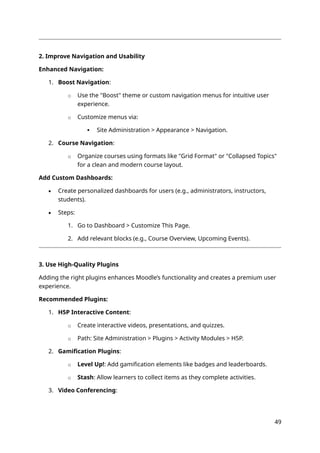 2. Improve Navigation and Usability
Enhanced Navigation:
1. Boost Navigation:
o Use the "Boost" theme or custom navigation menus for intuitive user
experience.
o Customize menus via:
 Site Administration > Appearance > Navigation.
2. Course Navigation:
o Organize courses using formats like "Grid Format" or "Collapsed Topics"
for a clean and modern course layout.
Add Custom Dashboards:
 Create personalized dashboards for users (e.g., administrators, instructors,
students).
 Steps:
1. Go to Dashboard > Customize This Page.
2. Add relevant blocks (e.g., Course Overview, Upcoming Events).
3. Use High-Quality Plugins
Adding the right plugins enhances Moodle’s functionality and creates a premium user
experience.
Recommended Plugins:
1. H5P Interactive Content:
o Create interactive videos, presentations, and quizzes.
o Path: Site Administration > Plugins > Activity Modules > H5P.
2. Gamification Plugins:
o Level Up!: Add gamification elements like badges and leaderboards.
o Stash: Allow learners to collect items as they complete activities.
3. Video Conferencing:
49
 