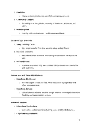 2. Flexibility:
o Highly customizable to meet specific learning requirements.
3. Community Support:
o Backed by an active global community of developers, educators, and
users.
4. Wide Adoption:
o Used by millions of educators and learners worldwide.
Disadvantages of Moodle
1. Steep Learning Curve:
o May be complex for first-time users to set up and configure.
2. Resource-Intensive:
o Requires technical expertise and hosting infrastructure for large-scale
use.
3. Basic Interface:
o The default interface may feel outdated compared to some commercial
LMS platforms.
Comparison with Other LMS Platforms
 Moodle vs. Blackboard:
o Moodle is open-source and free, while Blackboard is proprietary and
often more expensive.
 Moodle vs. Canvas:
o Canvas offers a modern, intuitive design, whereas Moodle provides more
flexibility and customization options.
Who Uses Moodle?
 Educational Institutions:
o Universities and schools for delivering online and blended courses.
 Corporate Organizations:
5
 