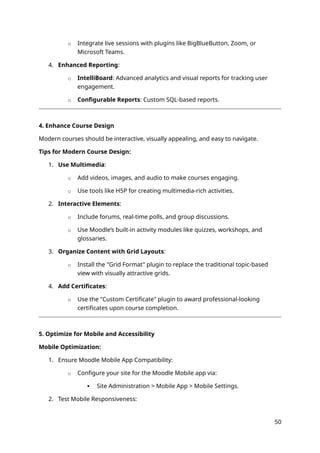 o Integrate live sessions with plugins like BigBlueButton, Zoom, or
Microsoft Teams.
4. Enhanced Reporting:
o IntelliBoard: Advanced analytics and visual reports for tracking user
engagement.
o Configurable Reports: Custom SQL-based reports.
4. Enhance Course Design
Modern courses should be interactive, visually appealing, and easy to navigate.
Tips for Modern Course Design:
1. Use Multimedia:
o Add videos, images, and audio to make courses engaging.
o Use tools like H5P for creating multimedia-rich activities.
2. Interactive Elements:
o Include forums, real-time polls, and group discussions.
o Use Moodle’s built-in activity modules like quizzes, workshops, and
glossaries.
3. Organize Content with Grid Layouts:
o Install the "Grid Format" plugin to replace the traditional topic-based
view with visually attractive grids.
4. Add Certificates:
o Use the "Custom Certificate" plugin to award professional-looking
certificates upon course completion.
5. Optimize for Mobile and Accessibility
Mobile Optimization:
1. Ensure Moodle Mobile App Compatibility:
o Configure your site for the Moodle Mobile app via:
 Site Administration > Mobile App > Mobile Settings.
2. Test Mobile Responsiveness:
50
 