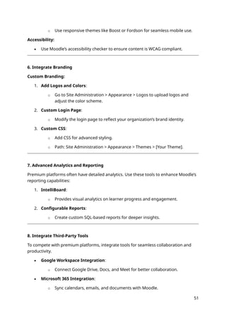 o Use responsive themes like Boost or Fordson for seamless mobile use.
Accessibility:
 Use Moodle’s accessibility checker to ensure content is WCAG compliant.
6. Integrate Branding
Custom Branding:
1. Add Logos and Colors:
o Go to Site Administration > Appearance > Logos to upload logos and
adjust the color scheme.
2. Custom Login Page:
o Modify the login page to reflect your organization’s brand identity.
3. Custom CSS:
o Add CSS for advanced styling.
o Path: Site Administration > Appearance > Themes > [Your Theme].
7. Advanced Analytics and Reporting
Premium platforms often have detailed analytics. Use these tools to enhance Moodle’s
reporting capabilities:
1. IntelliBoard:
o Provides visual analytics on learner progress and engagement.
2. Configurable Reports:
o Create custom SQL-based reports for deeper insights.
8. Integrate Third-Party Tools
To compete with premium platforms, integrate tools for seamless collaboration and
productivity.
 Google Workspace Integration:
o Connect Google Drive, Docs, and Meet for better collaboration.
 Microsoft 365 Integration:
o Sync calendars, emails, and documents with Moodle.
51
 