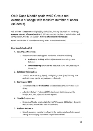 Q12: Does Moodle scale well? Give a real
example of usage with massive number of users
(students)
Yes, Moodle scales well when properly configured, making it suitable for handling a
massive number of users (students). With appropriate hardware, optimization, and
configuration, Moodle can support millions of users simultaneously.
Here’s an overview of Moodle’s scalability and a real-world example:
How Moodle Scales Well
1. Scalable Architecture:
o Moodle’s architecture supports horizontal and vertical scaling.
 Horizontal Scaling: Add multiple web servers using a load
balancer.
 Vertical Scaling: Increase the resources (CPU, RAM, storage) of
the server.
2. Database Optimization:
o A robust database (e.g., MySQL, PostgreSQL) with query caching and
replication can handle large datasets efficiently.
3. Caching and CDN:
o Tools like Redis and Memcached can cache sessions and reduce load
times.
o A Content Delivery Network (CDN) distributes static resources like
images, CSS, and JavaScript across regions.
4. Cloud Infrastructure:
o Deploying Moodle on cloud platforms (AWS, Azure, GCP) allows dynamic
resource allocation based on traffic demand.
5. Modular Approach:
o Moodle supports modularity, allowing the platform to handle increased
activity by managing concurrent requests effectively.
54
 