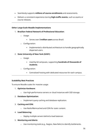 Seamlessly supports millions of course enrollments and assessments.
 Delivers a consistent experience during high-traffic events, such as exams or
course releases.
Other Large-Scale Moodle Implementations
1. Brazilian Federal Network of Professional Education:
o Usage:
 Serves over 3 million users across Brazil.
o Configuration:
 Implemented a distributed architecture to handle geographically
dispersed users.
2. State University of New York (SUNY):
o Usage:
 Used by 64 campuses, supporting hundreds of thousands of
students.
o Configuration:
 Centralized hosting with dedicated resources for each campus.
Scalability Best Practices
To ensure Moodle scales for massive usage:
1. Optimize Hardware:
o Use high-performance servers or cloud instances with SSD storage.
2. Database Optimization:
o Implement query caching and database replication.
3. Caching and CDN:
o Use Redis/Memcached and CDN for static content.
4. Load Balancing:
o Deploy multiple servers behind a load balancer.
5. Monitoring and Alerts:
o Use monitoring tools (e.g., Nagios, New Relic) to identify bottlenecks.
56
 