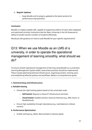 6. Regular Updates:
o Keep Moodle and its plugins updated to the latest versions for
performance improvements.
Conclusion
Moodle is a highly scalable LMS, capable of supporting millions of users when deployed
and optimized correctly. Institutions like the Open University in the UK showcase its
ability to handle massive numbers of students effectively.
Would you like guidance on how to scale Moodle for your specific requirements?
Q13: When we use Moodle as an LMS of a
university, in order to operate the operational
management of learning smoothly, what should we
do?
To ensure smooth operational management of learning using Moodle as a university’s
Learning Management System (LMS), several best practices should be implemented.
These include optimizing technical infrastructure, organizing content, training users,
and establishing effective policies and workflows. Below is a comprehensive guide:
1. Technical Setup and Infrastructure
a. Reliable Hosting
 Choose the right hosting option based on the university’s scale:
o Self-hosted: Requires a robust IT infrastructure and team.
o Cloud-hosted: Scalable and less resource-intensive (e.g., AWS, Azure, or
MoodleCloud).
 Ensure high availability through redundancy (e.g., load balancers, failover
servers).
b. Performance Optimization
 Enable caching (e.g., Redis, Memcached) to improve speed.
57
 