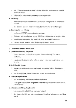 Use a Content Delivery Network (CDN) for delivering static assets to globally
distributed users.
 Optimize the database with indexing and query caching.
c. Scalability
 Plan for scalability to accommodate peak usage during exams or enrollment
periods.
 Use dynamic resource allocation in cloud environments for traffic surges.
d. Data Security and Privacy
 Implement HTTPS for secure data transmission.
 Configure role-based access control (RBAC) to restrict access to sensitive data.
 Regularly update Moodle and plugins to patch security vulnerabilities.
 Perform regular backups of the database and course content.
2. Course and Content Organization
a. Standardized Course Templates
 Create consistent course structures to maintain uniformity and reduce
confusion.
 Include standard sections like syllabus, lecture materials, assignments, and
forums.
b. Archiving Old Courses
 Archive completed courses to improve performance and keep the platform
clean.
 Use Moodle's backup and restore tools to save old course data.
c. Resource Organization
 Use clear naming conventions for files and folders.
 Leverage Moodle's file management system to organize and reuse materials
across courses.
d. Interactive and Engaging Content
 Integrate multimedia (videos, audio, animations).
 Use plugins like H5P to create interactive activities (e.g., quizzes, drag-and-drop
tasks).
58
 