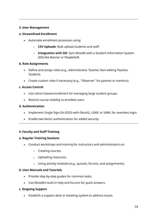 3. User Management
a. Streamlined Enrollment
 Automate enrollment processes using:
o CSV Uploads: Bulk upload students and staff.
o Integration with SIS: Sync Moodle with a Student Information System
(SIS) like Banner or PeopleSoft.
b. Role Assignments
 Define and assign roles (e.g., Administrator, Teacher, Non-editing Teacher,
Student).
 Create custom roles if necessary (e.g., "Observer" for parents or mentors).
c. Access Control
 Use cohort-based enrollment for managing large student groups.
 Restrict course visibility to enrolled users.
d. Authentication
 Implement Single Sign-On (SSO) with OAuth2, LDAP, or SAML for seamless login.
 Enable two-factor authentication for added security.
4. Faculty and Staff Training
a. Regular Training Sessions
 Conduct workshops and training for instructors and administrators on:
o Creating courses.
o Uploading resources.
o Using activity modules (e.g., quizzes, forums, and assignments).
b. User Manuals and Tutorials
 Provide step-by-step guides for common tasks.
 Use Moodle’s built-in help and forums for quick answers.
c. Ongoing Support
 Establish a support desk or ticketing system to address issues.
59
 