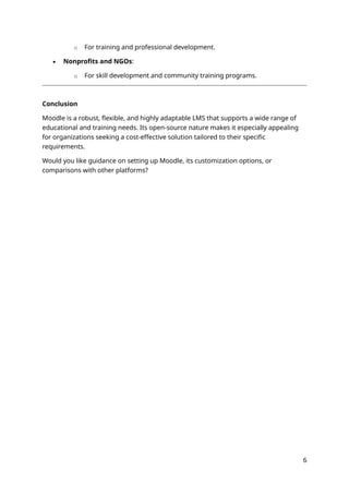 o For training and professional development.
 Nonprofits and NGOs:
o For skill development and community training programs.
Conclusion
Moodle is a robust, flexible, and highly adaptable LMS that supports a wide range of
educational and training needs. Its open-source nature makes it especially appealing
for organizations seeking a cost-effective solution tailored to their specific
requirements.
Would you like guidance on setting up Moodle, its customization options, or
comparisons with other platforms?
6
 
