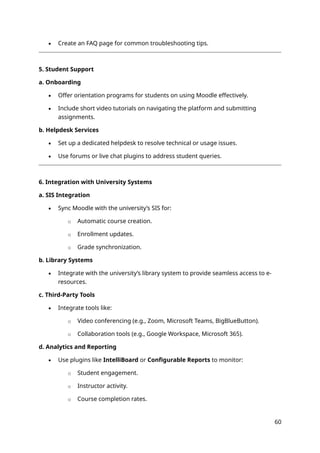  Create an FAQ page for common troubleshooting tips.
5. Student Support
a. Onboarding
 Offer orientation programs for students on using Moodle effectively.
 Include short video tutorials on navigating the platform and submitting
assignments.
b. Helpdesk Services
 Set up a dedicated helpdesk to resolve technical or usage issues.
 Use forums or live chat plugins to address student queries.
6. Integration with University Systems
a. SIS Integration
 Sync Moodle with the university’s SIS for:
o Automatic course creation.
o Enrollment updates.
o Grade synchronization.
b. Library Systems
 Integrate with the university’s library system to provide seamless access to e-
resources.
c. Third-Party Tools
 Integrate tools like:
o Video conferencing (e.g., Zoom, Microsoft Teams, BigBlueButton).
o Collaboration tools (e.g., Google Workspace, Microsoft 365).
d. Analytics and Reporting
 Use plugins like IntelliBoard or Configurable Reports to monitor:
o Student engagement.
o Instructor activity.
o Course completion rates.
60
 