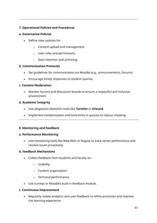 7. Operational Policies and Procedures
a. Governance Policies
 Define clear policies for:
o Content upload and management.
o User roles and permissions.
o Data retention and archiving.
b. Communication Protocols
 Set guidelines for communication via Moodle (e.g., announcements, forums).
 Encourage timely responses to student queries.
c. Content Moderation
 Monitor forums and discussion boards to ensure a respectful and inclusive
environment.
d. Academic Integrity
 Use plagiarism detection tools like Turnitin or Urkund.
 Implement randomization and time limits in quizzes to reduce cheating.
8. Monitoring and Feedback
a. Performance Monitoring
 Use monitoring tools like New Relic or Nagios to track server performance and
resolve issues proactively.
b. Feedback Mechanisms
 Collect feedback from students and faculty on:
o Usability.
o Content organization.
o Technical performance.
 Use surveys or Moodle’s built-in feedback module.
c. Continuous Improvement
 Regularly review analytics and user feedback to refine processes and improve
the learning experience.
61
 