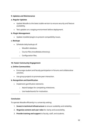 9. Updates and Maintenance
a. Regular Updates
 Update Moodle to the latest stable version to ensure security and feature
availability.
 Test updates on a staging environment before deployment.
b. Plugin Management
 Update installed plugins to prevent compatibility issues.
c. Backups
 Schedule daily backups of:
o Moodle’s database.
o Course files (moodledata directory).
o Configuration files.
10. Foster Community Engagement
a. Online Communities
 Encourage student and faculty participation in forums and collaborative
activities.
 Use group projects to promote peer interaction.
b. Recognition and Gamification
 Implement gamification elements:
o Award badges for completing milestones.
o Use leaderboards for motivation.
Conclusion
To operate Moodle efficiently in a university setting:
1. Invest in technical infrastructure to ensure scalability and reliability.
2. Organize content and user roles for clarity and accessibility.
3. Provide training and support to faculty, staff, and students.
62
 