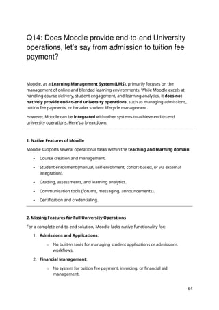 Q14: Does Moodle provide end-to-end University
operations, let's say from admission to tuition fee
payment?
Moodle, as a Learning Management System (LMS), primarily focuses on the
management of online and blended learning environments. While Moodle excels at
handling course delivery, student engagement, and learning analytics, it does not
natively provide end-to-end university operations, such as managing admissions,
tuition fee payments, or broader student lifecycle management.
However, Moodle can be integrated with other systems to achieve end-to-end
university operations. Here's a breakdown:
1. Native Features of Moodle
Moodle supports several operational tasks within the teaching and learning domain:
 Course creation and management.
 Student enrollment (manual, self-enrollment, cohort-based, or via external
integration).
 Grading, assessments, and learning analytics.
 Communication tools (forums, messaging, announcements).
 Certification and credentialing.
2. Missing Features for Full University Operations
For a complete end-to-end solution, Moodle lacks native functionality for:
1. Admissions and Applications:
o No built-in tools for managing student applications or admissions
workflows.
2. Financial Management:
o No system for tuition fee payment, invoicing, or financial aid
management.
64
 
