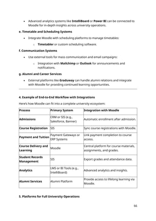  Advanced analytics systems like IntelliBoard or Power BI can be connected to
Moodle for in-depth insights across university operations.
e. Timetable and Scheduling Systems
 Integrate Moodle with scheduling platforms to manage timetables:
o Timetabler or custom scheduling software.
f. Communication Systems
 Use external tools for mass communication and email campaigns:
o Integration with Mailchimp or Outlook for announcements and
notifications.
g. Alumni and Career Services
 External platforms like Graduway can handle alumni relations and integrate
with Moodle for providing continued learning opportunities.
4. Example of End-to-End Workflow with Integrations
Here’s how Moodle can fit into a complete university ecosystem:
Process Primary System Integration with Moodle
Admissions
CRM or SIS (e.g.,
Salesforce, Banner)
Automatic enrollment after admission.
Course Registration SIS Sync course registrations with Moodle.
Payment and Tuition
Payment Gateways or
ERP Systems
Link payment completion to course
access.
Course Delivery and
Learning
Moodle
Central platform for course materials,
assignments, and grades.
Student Records
Management
SIS Export grades and attendance data.
Analytics
LMS or BI Tools (e.g.,
IntelliBoard)
Advanced analytics and insights.
Alumni Services Alumni Platform
Provide access to lifelong learning via
Moodle.
5. Platforms for Full University Operations
66
 