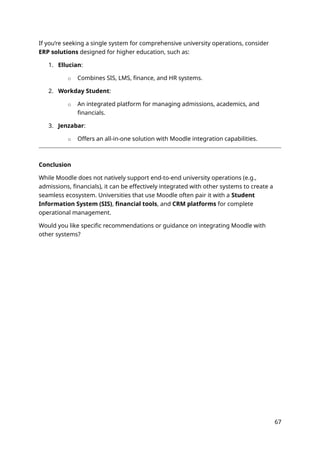 If you’re seeking a single system for comprehensive university operations, consider
ERP solutions designed for higher education, such as:
1. Ellucian:
o Combines SIS, LMS, finance, and HR systems.
2. Workday Student:
o An integrated platform for managing admissions, academics, and
financials.
3. Jenzabar:
o Offers an all-in-one solution with Moodle integration capabilities.
Conclusion
While Moodle does not natively support end-to-end university operations (e.g.,
admissions, financials), it can be effectively integrated with other systems to create a
seamless ecosystem. Universities that use Moodle often pair it with a Student
Information System (SIS), financial tools, and CRM platforms for complete
operational management.
Would you like specific recommendations or guidance on integrating Moodle with
other systems?
67
 