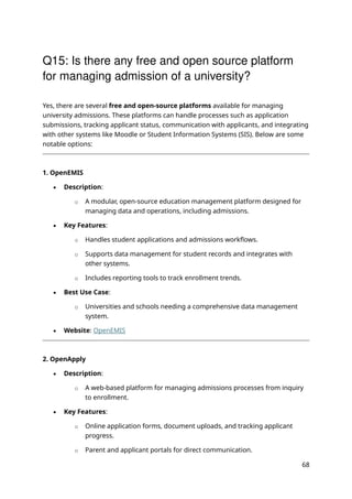 Q15: Is there any free and open source platform
for managing admission of a university?
Yes, there are several free and open-source platforms available for managing
university admissions. These platforms can handle processes such as application
submissions, tracking applicant status, communication with applicants, and integrating
with other systems like Moodle or Student Information Systems (SIS). Below are some
notable options:
1. OpenEMIS
 Description:
o A modular, open-source education management platform designed for
managing data and operations, including admissions.
 Key Features:
o Handles student applications and admissions workflows.
o Supports data management for student records and integrates with
other systems.
o Includes reporting tools to track enrollment trends.
 Best Use Case:
o Universities and schools needing a comprehensive data management
system.
 Website: OpenEMIS
2. OpenApply
 Description:
o A web-based platform for managing admissions processes from inquiry
to enrollment.
 Key Features:
o Online application forms, document uploads, and tracking applicant
progress.
o Parent and applicant portals for direct communication.
68
 