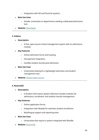 o Integration with SIS and financial systems.
 Best Use Case:
o Smaller universities or departments needing a dedicated admissions
tool.
 Website: OpenApply
3. Fedena
 Description:
o A free, open-source school management system with an admissions
module.
 Key Features:
o Online admission forms and tracking.
o Fee payment integration.
o Handles student records post-admission.
 Best Use Case:
o Universities looking for a lightweight admission and student
management tool.
 Website: Fedena Open Source
4. RosarioSIS
 Description:
o A Student Information System (SIS) that includes modules for
admissions, enrollment, and student records management.
 Key Features:
o Online application forms.
o Integration with Moodle for seamless student enrollment.
o Multilingual support and reporting tools.
 Best Use Case:
o Universities that require a system integrated with Moodle.
 Website: RosarioSIS
69
 