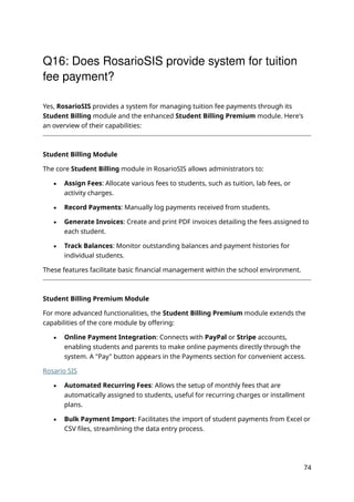 Q16: Does RosarioSIS provide system for tuition
fee payment?
Yes, RosarioSIS provides a system for managing tuition fee payments through its
Student Billing module and the enhanced Student Billing Premium module. Here's
an overview of their capabilities:
Student Billing Module
The core Student Billing module in RosarioSIS allows administrators to:
 Assign Fees: Allocate various fees to students, such as tuition, lab fees, or
activity charges.
 Record Payments: Manually log payments received from students.
 Generate Invoices: Create and print PDF invoices detailing the fees assigned to
each student.
 Track Balances: Monitor outstanding balances and payment histories for
individual students.
These features facilitate basic financial management within the school environment.
Student Billing Premium Module
For more advanced functionalities, the Student Billing Premium module extends the
capabilities of the core module by offering:
 Online Payment Integration: Connects with PayPal or Stripe accounts,
enabling students and parents to make online payments directly through the
system. A "Pay" button appears in the Payments section for convenient access.
Rosario SIS
 Automated Recurring Fees: Allows the setup of monthly fees that are
automatically assigned to students, useful for recurring charges or installment
plans.
 Bulk Payment Import: Facilitates the import of student payments from Excel or
CSV files, streamlining the data entry process.
74
 