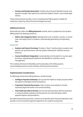  Invoice and Receipt Generation: Enables the printing of detailed invoices and
payment receipts, with options to customize headers, footers, and include legal
notices.
These enhancements provide a more comprehensive billing system suitable for
institutions requiring robust financial management tools.
Additional Features
RosarioSIS also offers the Billing Elements module, which complements the Student
Billing system by allowing schools to:
 Define and Categorize Items: Manage items such as books, courses, or school
trips, and assign them to students, automatically generating corresponding
fees.
Rosario SIS
 Student and Parent Purchases: Provide a "Store" interface where students and
parents can purchase items, with the system checking for sufficient account
balances.
 Course Enrollment Integration: Automatically enroll students in courses upon
purchase, integrating with platforms like Moodle for seamless course
management.
This module enhances the flexibility and functionality of the billing system,
accommodating various school activities and financial transactions.
Implementation Considerations
To effectively utilize these billing features, schools should:
 Configure Payment Gateways: Set up and link PayPal or Stripe accounts within
the system to facilitate online transactions.
 Customize Financial Documents: Tailor invoices and receipts to include
necessary legal information and school branding.
 Train Staff and Inform Parents: Ensure that administrative staff are proficient
in using the billing modules and that parents are informed about online
payment options and procedures.
By implementing these practices, schools can streamline their financial operations and
provide a more convenient payment experience for students and parents.
75
 